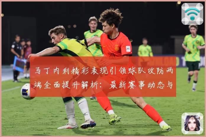 马丁内利精彩表现引领球队攻防两端全面提升解析：最新赛事动态与深度分析