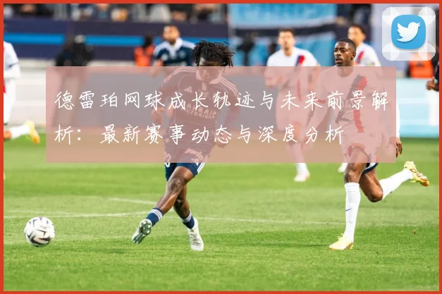 德雷珀网球成长轨迹与未来前景解析：最新赛事动态与深度分析