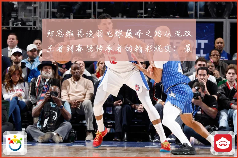 郑思维再谈羽毛球巅峰之路从混双王者到赛场传承者的精彩蜕变：最新赛事动态与深度分析