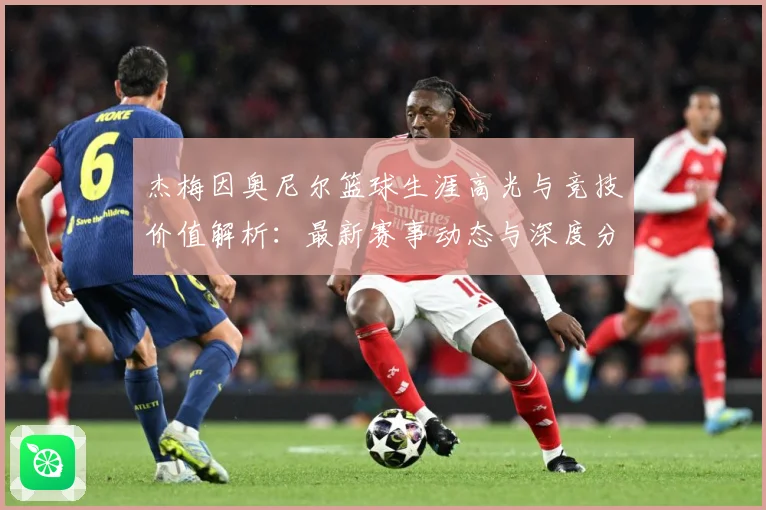 杰梅因奥尼尔篮球生涯高光与竞技价值解析：最新赛事动态与深度分析