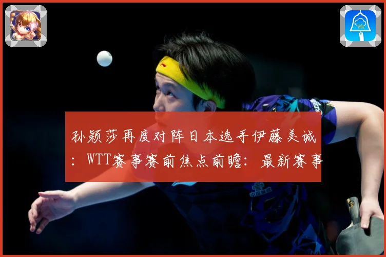 孙颖莎再度对阵日本选手伊藤美诚：WTT赛事赛前焦点前瞻：最新赛事动态与深度分析
