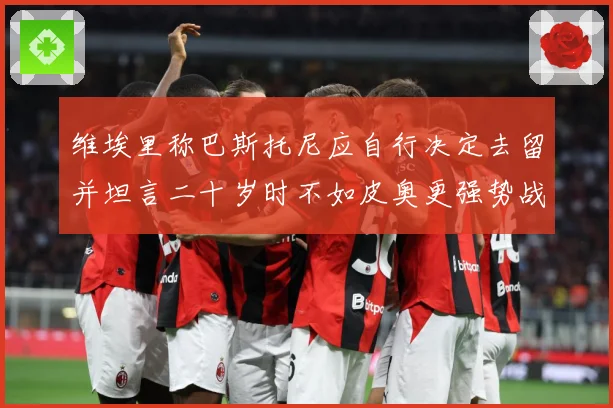 维埃里称巴斯托尼应自行决定去留并坦言二十岁时不如皮奥更强势战术观察：最新赛事动态与深度分析