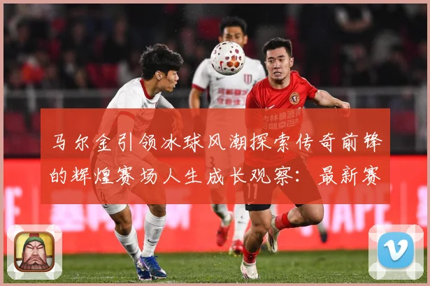 马尔金引领冰球风潮探索传奇前锋的辉煌赛场人生成长观察：最新赛事动态与深度分析