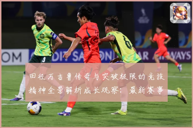 田径万吉鲁传奇与突破极限的竞技精神全景解析成长观察：最新赛事动态与深度分析