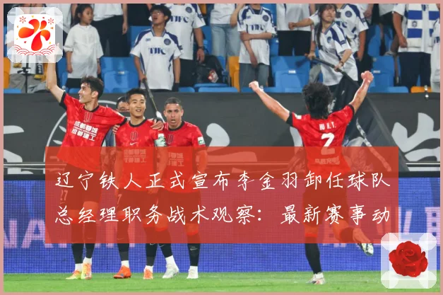 辽宁铁人正式宣布李金羽卸任球队总经理职务战术观察：最新赛事动态与深度分析