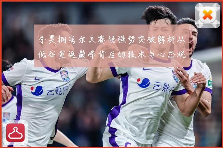 李昊桐高尔夫赛场强势突破解析从低谷重返巅峰背后的技术与心态蜕变：最新赛事动态与深度分析