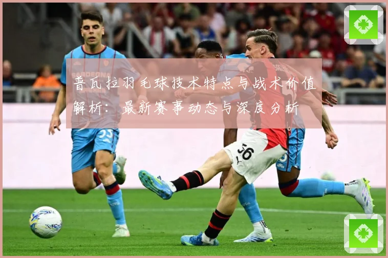 普瓦拉羽毛球技术特点与战术价值解析：最新赛事动态与深度分析
