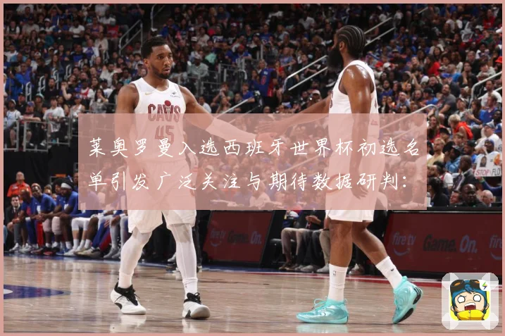 莱奥罗曼入选西班牙世界杯初选名单引发广泛关注与期待数据研判：最新赛事动态与深度分析