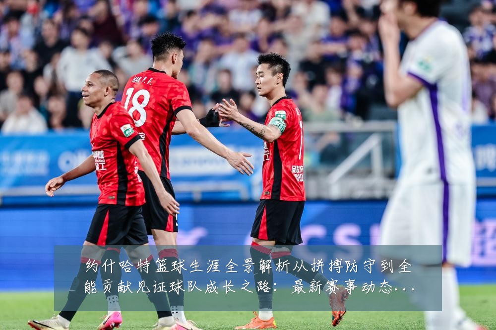 约什哈特篮球生涯全景解析从拼搏防守到全能贡献见证球队成长之路：最新赛事动态与深度分析