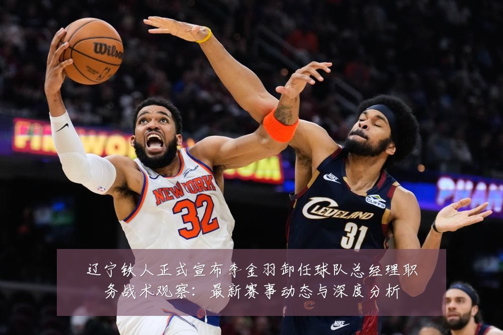 辽宁铁人正式宣布李金羽卸任球队总经理职务战术观察:最新赛事动态与深度分析