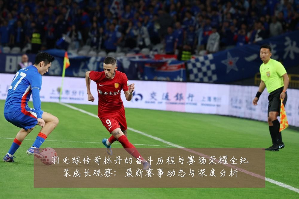 羽毛球传奇林丹的奋斗历程与赛场荣耀全纪录成长观察：最新赛事动态与深度分析