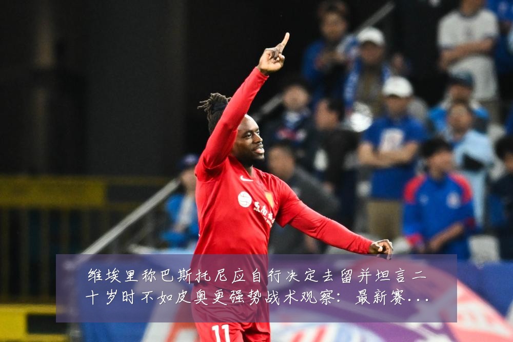 维埃里称巴斯托尼应自行决定去留并坦言二十岁时不如皮奥更强势战术观察：最新赛事动态与深度分析