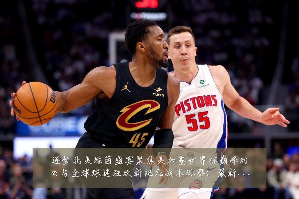 逐梦北美绿茵盛宴聚焦美加墨世界杯巅峰对决与全球球迷狂欢新纪元战术观察：最新赛事动态与深度分析